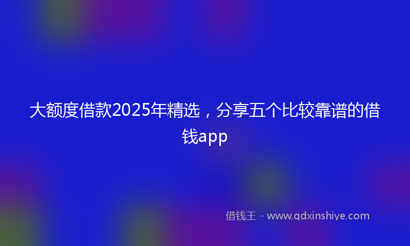 大额度借款2025年精选，分享五个比较靠谱的借钱app
