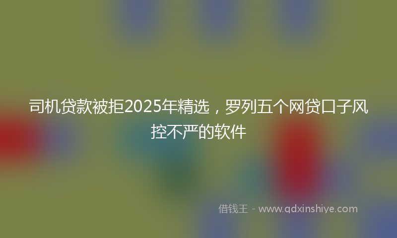 司机贷款被拒2025年精选，罗列五个网贷口子风控不严的软件