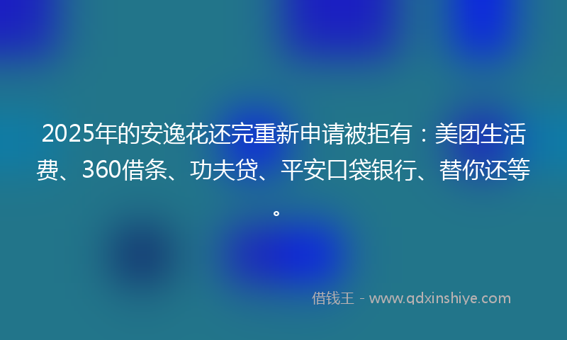 2025年的安逸花还完重新申请被拒有：美团生活费、360借条、功夫贷、平安口袋银行、替你还等。