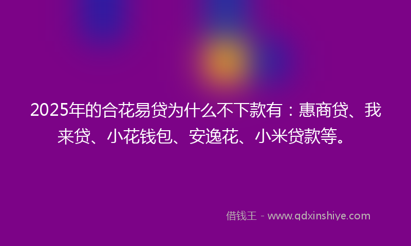 2025年的合花易贷为什么不下款有：惠商贷、我来贷、小花钱包、安逸花、小米贷款等。