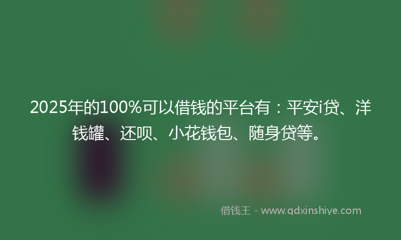 2025年的100%可以借钱的平台有：平安i贷、洋钱罐、还呗、小花钱包、随身贷等。