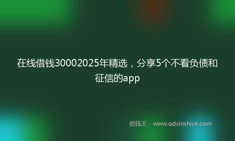 在线借钱30002025年精选，分享5个不看负债和征信的app