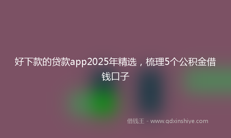 好下款的贷款app2025年精选，梳理5个公积金借钱口子