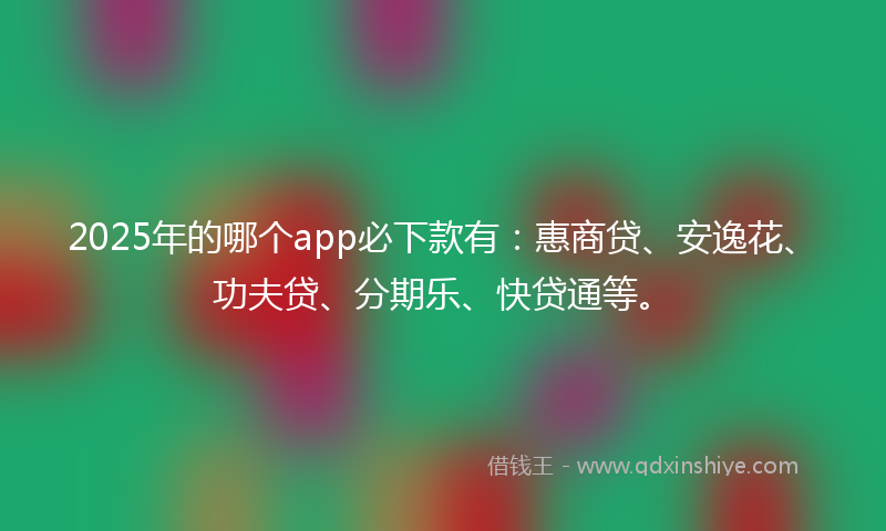 2025年的哪个app必下款有：惠商贷、安逸花、功夫贷、分期乐、快贷通等。