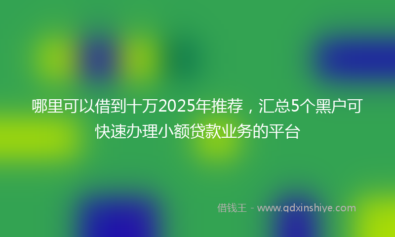 哪里可以借到十万2025年推荐，汇总5个黑户可快速办理小额贷款业务的平台