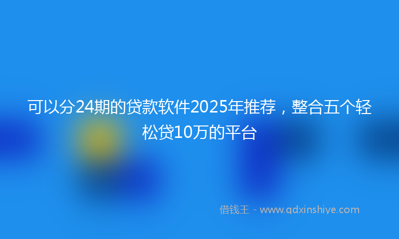 可以分24期的贷款软件2025年推荐，整合五个轻松贷10万的平台