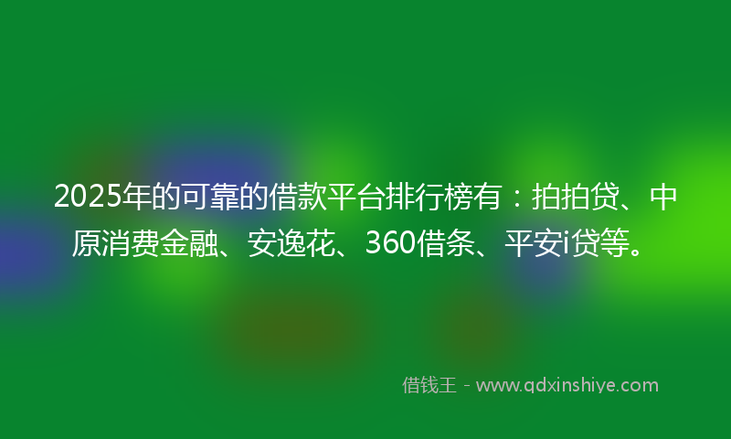 2025年的可靠的借款平台排行榜有：拍拍贷、中原消费金融、安逸花、360借条、平安i贷等。