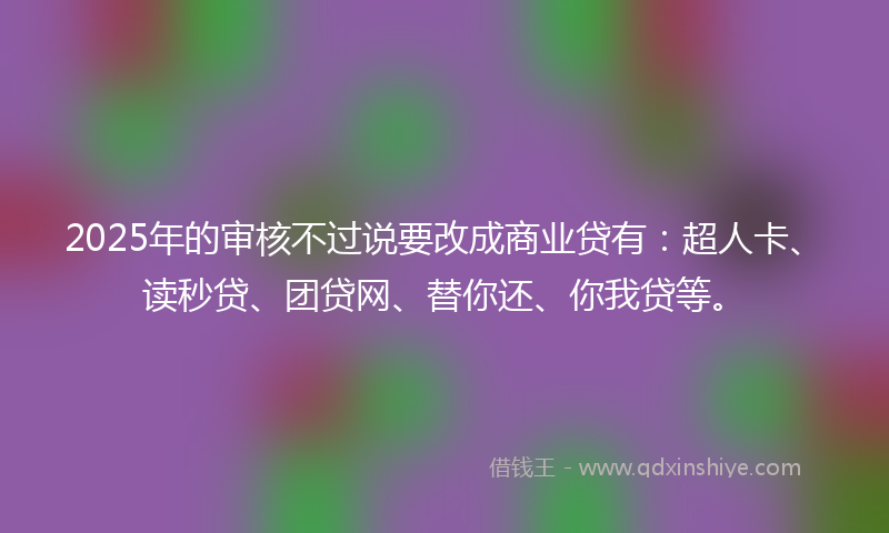 2025年的审核不过说要改成商业贷有：超人卡、读秒贷、团贷网、替你还、你我贷等。