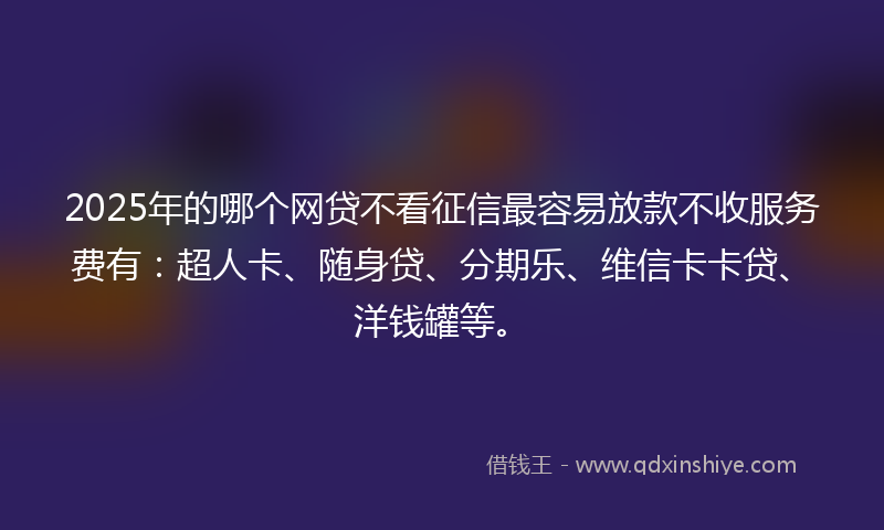 2025年的哪个网贷不看征信最容易放款不收服务费有：超人卡、随身贷、分期乐、维信卡卡贷、洋钱罐等。