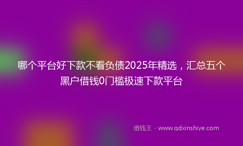 哪个平台好下款不看负债2025年精选，汇总五个黑户借钱0门槛极速下款平台