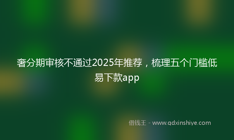奢分期审核不通过2025年推荐，梳理五个门槛低易下款app