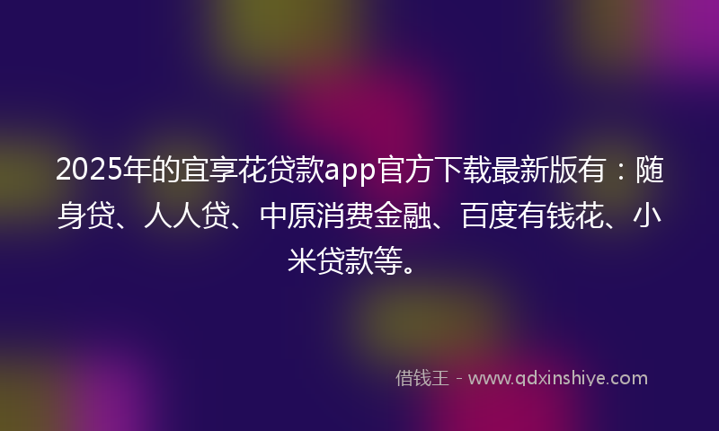 2025年的宜享花贷款app官方下载最新版有：随身贷、人人贷、中原消费金融、百度有钱花、小米贷款等。
