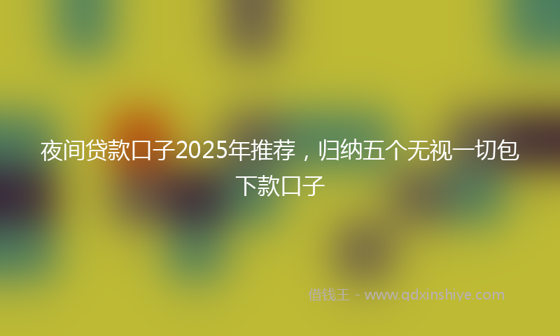 夜间贷款口子2025年推荐，归纳五个无视一切包下款口子