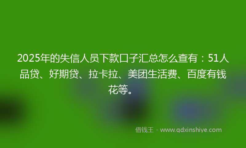 2025年的失信人员下款口子汇总怎么查有：51人品贷、好期贷、拉卡拉、美团生活费、百度有钱花等。