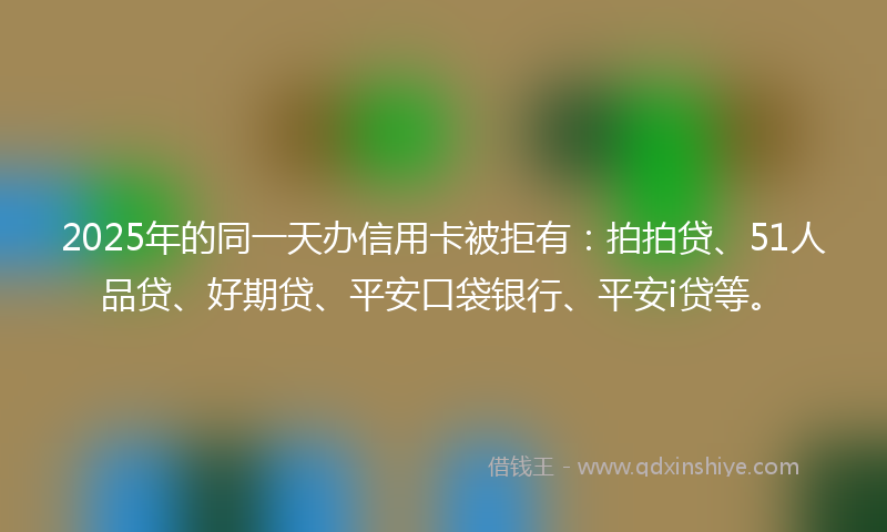 2025年的同一天办信用卡被拒有：拍拍贷、51人品贷、好期贷、平安口袋银行、平安i贷等。