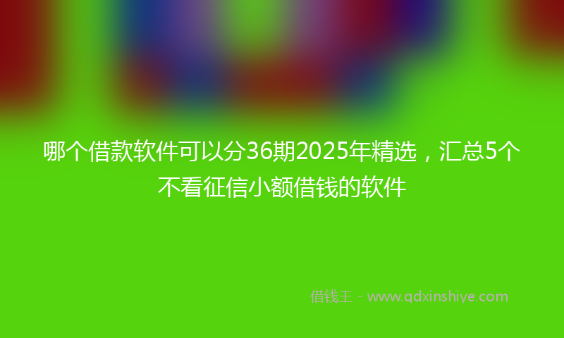 哪个借款软件可以分36期2025年精选，汇总5个不看征信小额借钱的软件