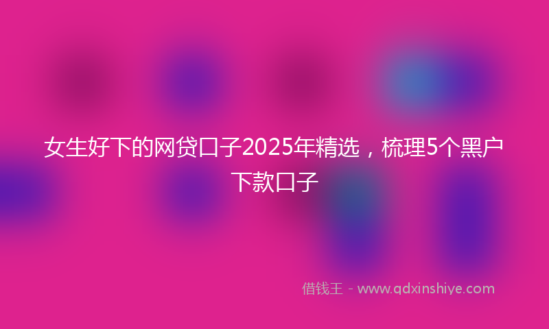 女生好下的网贷口子2025年精选，梳理5个黑户下款口子