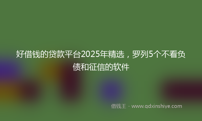 好借钱的贷款平台2025年精选，罗列5个不看负债和征信的软件