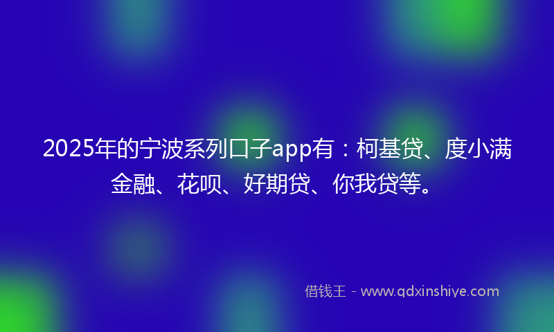 2025年的宁波系列口子app有：柯基贷、度小满金融、花呗、好期贷、你我贷等。