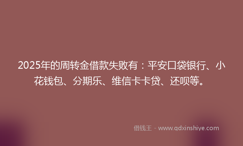 2025年的周转金借款失败有：平安口袋银行、小花钱包、分期乐、维信卡卡贷、还呗等。