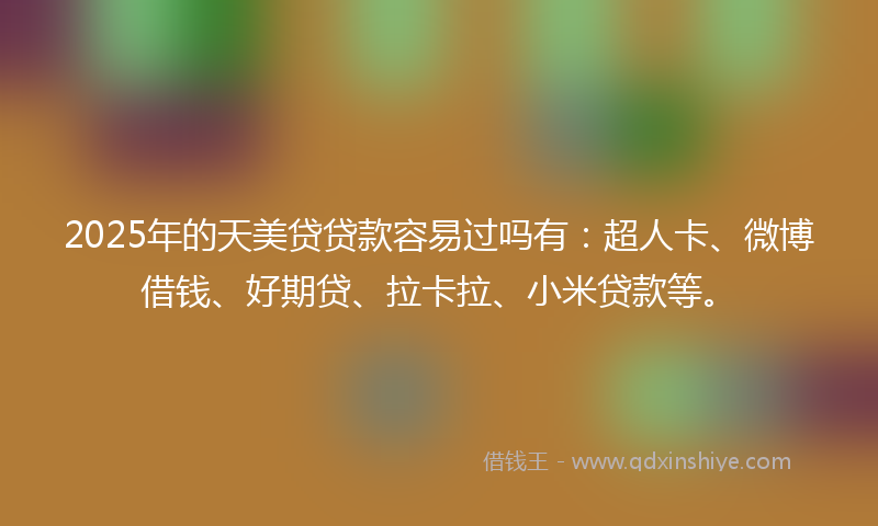 2025年的天美贷贷款容易过吗有：超人卡、微博借钱、好期贷、拉卡拉、小米贷款等。