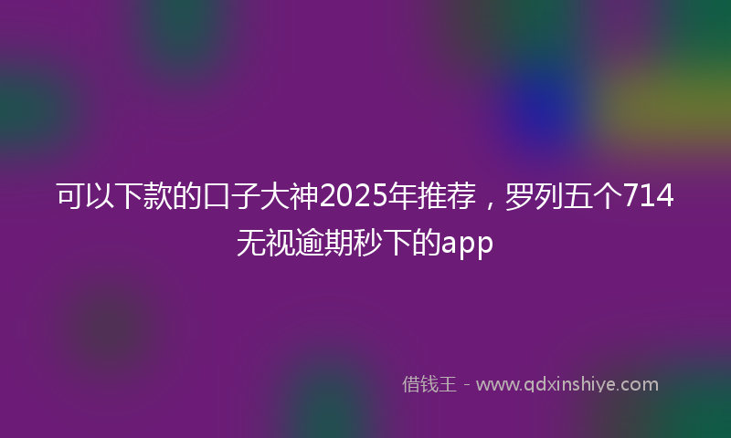 可以下款的口子大神2025年推荐，罗列五个714无视逾期秒下的app