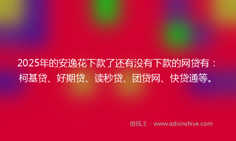 2025年的安逸花下款了还有没有下款的网贷有：柯基贷、好期贷、读秒贷、团贷网、快贷通等。