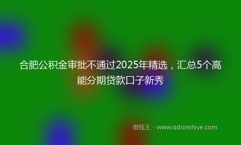 合肥公积金审批不通过2025年精选，汇总5个高能分期贷款口子新秀