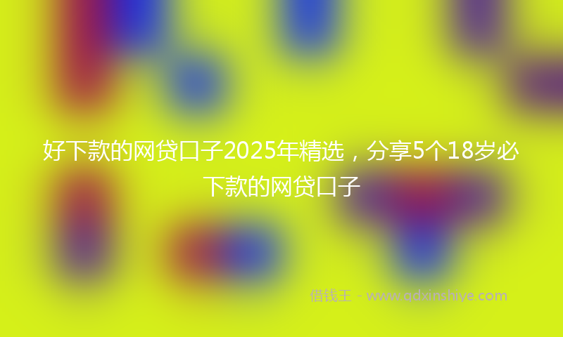 好下款的网贷口子2025年精选，分享5个18岁必下款的网贷口子