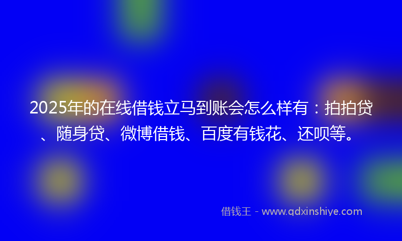 2025年的在线借钱立马到账会怎么样有：拍拍贷、随身贷、微博借钱、百度有钱花、还呗等。