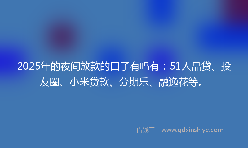 2025年的夜间放款的口子有吗有：51人品贷、投友圈、小米贷款、分期乐、融逸花等。