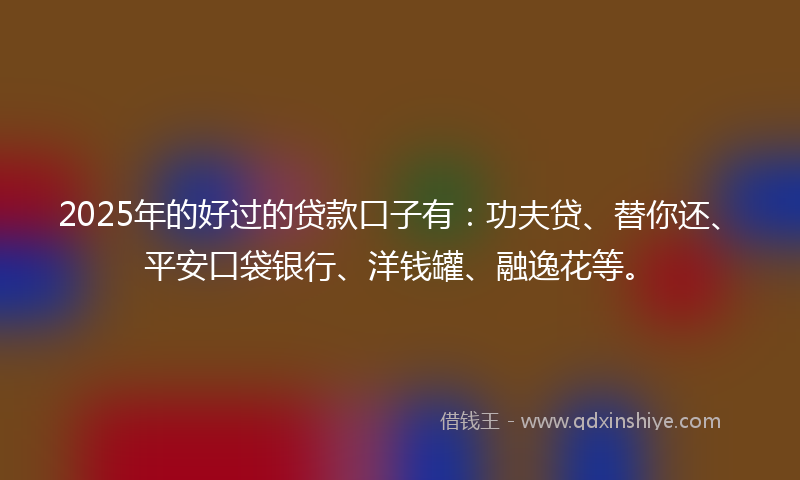 2025年的好过的贷款口子有：功夫贷、替你还、平安口袋银行、洋钱罐、融逸花等。