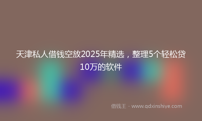 天津私人借钱空放2025年精选，整理5个轻松贷10万的软件