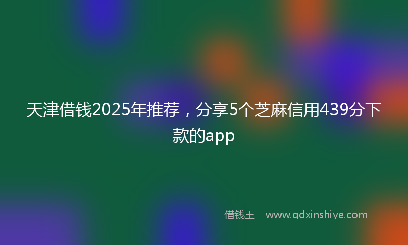 天津借钱2025年推荐，分享5个芝麻信用439分下款的app