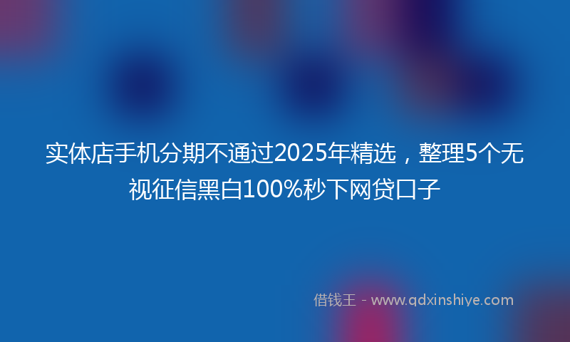 实体店手机分期不通过2025年精选，整理5个无视征信黑白100%秒下网贷口子