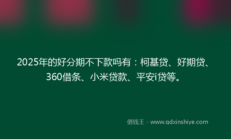 2025年的好分期不下款吗有：柯基贷、好期贷、360借条、小米贷款、平安i贷等。
