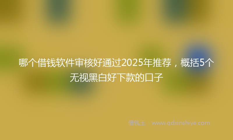哪个借钱软件审核好通过2025年推荐，概括5个无视黑白好下款的口子