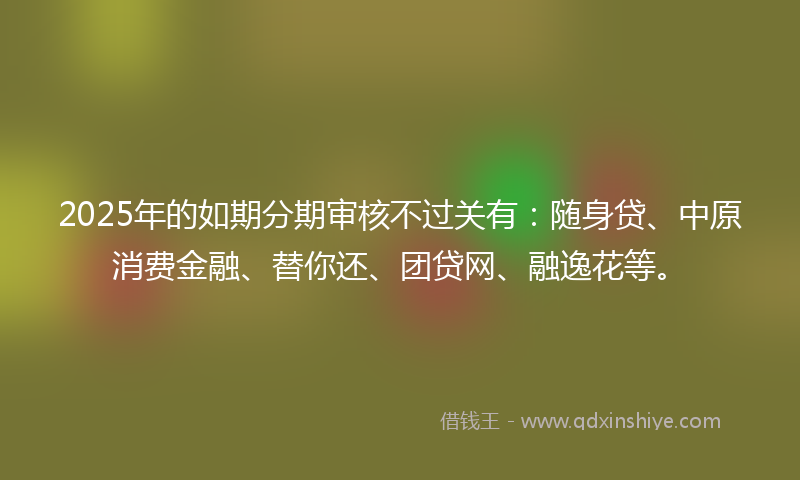 2025年的如期分期审核不过关有：随身贷、中原消费金融、替你还、团贷网、融逸花等。