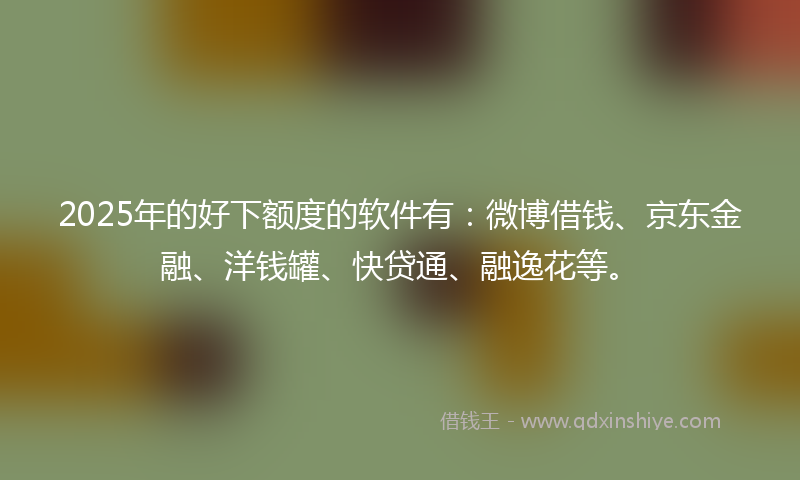 2025年的好下额度的软件有：微博借钱、京东金融、洋钱罐、快贷通、融逸花等。