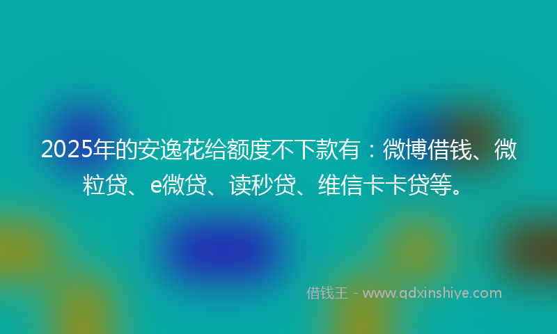 2025年的安逸花给额度不下款有：微博借钱、微粒贷、e微贷、读秒贷、维信卡卡贷等。