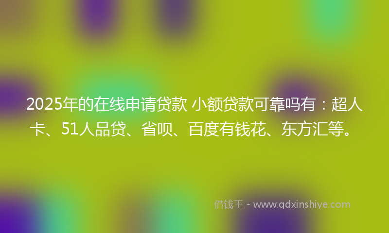 2025年的在线申请贷款 小额贷款可靠吗有：超人卡、51人品贷、省呗、百度有钱花、东方汇等。