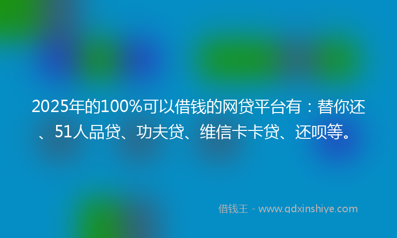 2025年的100%可以借钱的网贷平台有：替你还、51人品贷、功夫贷、维信卡卡贷、还呗等。