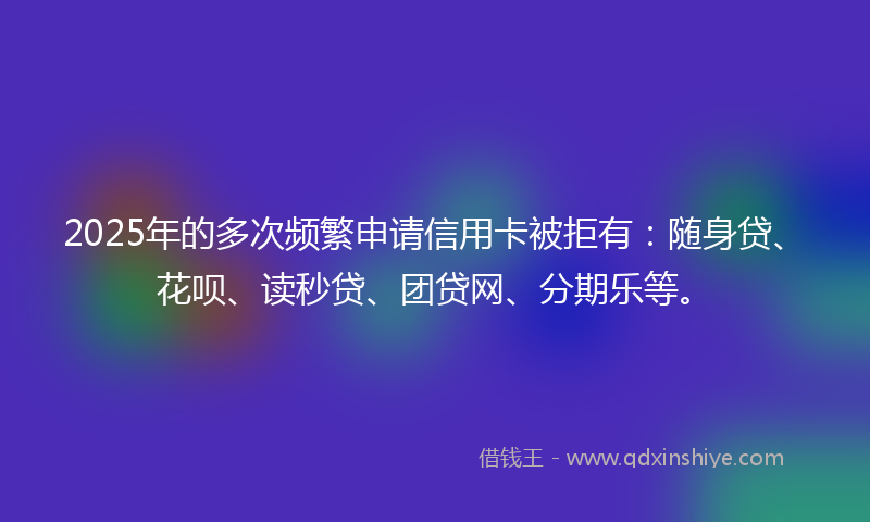 2025年的多次频繁申请信用卡被拒有：随身贷、花呗、读秒贷、团贷网、分期乐等。