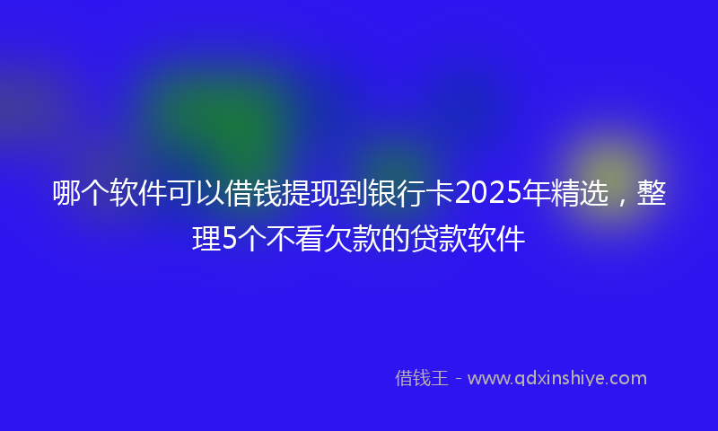 哪个软件可以借钱提现到银行卡2025年精选，整理5个不看欠款的贷款软件