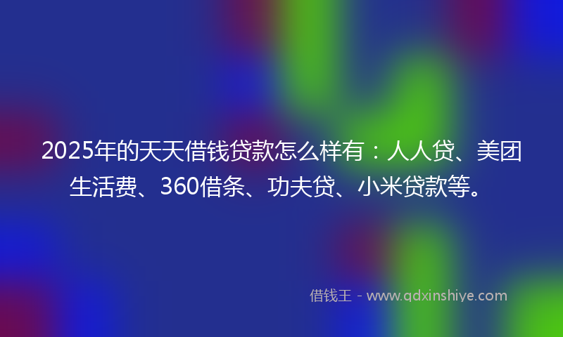 2025年的天天借钱贷款怎么样有：人人贷、美团生活费、360借条、功夫贷、小米贷款等。