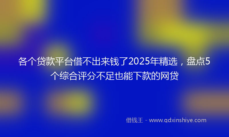 各个贷款平台借不出来钱了2025年精选，盘点5个综合评分不足也能下款的网贷