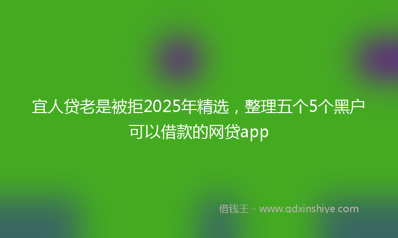 宜人贷老是被拒2025年精选，整理五个5个黑户可以借款的网贷app