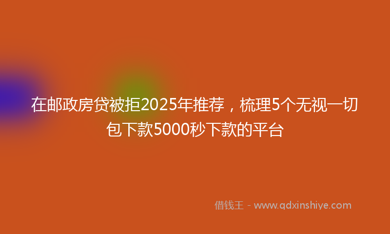 在邮政房贷被拒2025年推荐，梳理5个无视一切包下款5000秒下款的平台