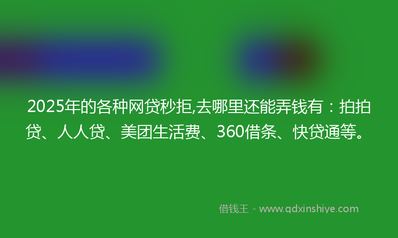2025年的各种网贷秒拒,去哪里还能弄钱有：拍拍贷、人人贷、美团生活费、360借条、快贷通等。