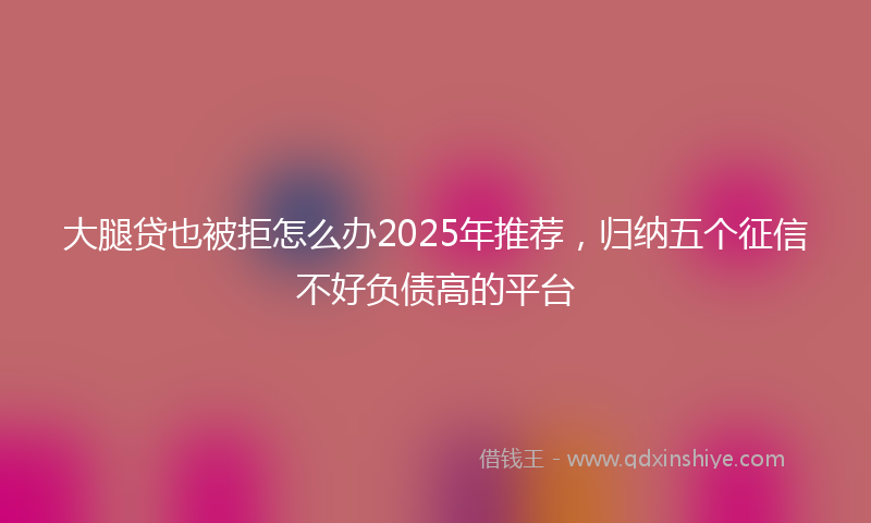 大腿贷也被拒怎么办2025年推荐，归纳五个征信不好负债高的平台